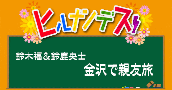 ヒルナンデス 福くんの旅 鈴鹿央士 石川 金沢親友旅