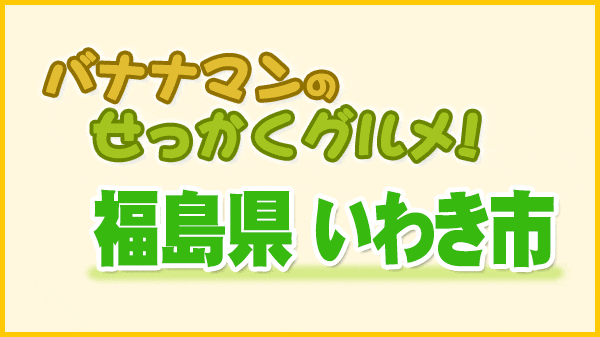 バナナマンのせっかくグルメ 福島県 いわき市