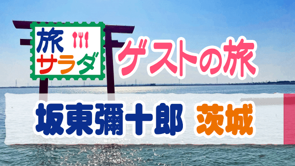 旅サラダ ゲストの旅 坂東彌十郎 茨城県