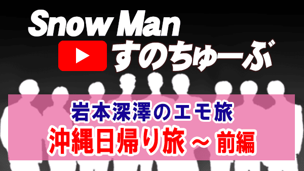 Snow Man すのちゅーぶ 岩本 深澤 エモ旅 沖縄日帰り旅 前編